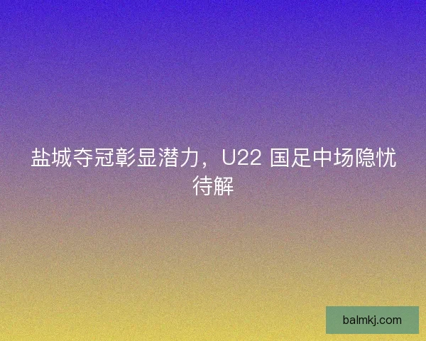 盐城夺冠彰显潜力，U22 国足中场隐忧待解