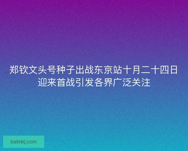 郑钦文头号种子出战东京站十月二十四日迎来首战引发各界广泛关注