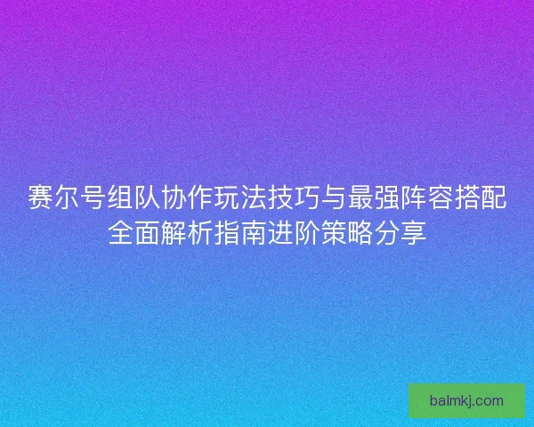 赛尔号组队协作玩法技巧与最强阵容搭配全面解析指南进阶策略分享