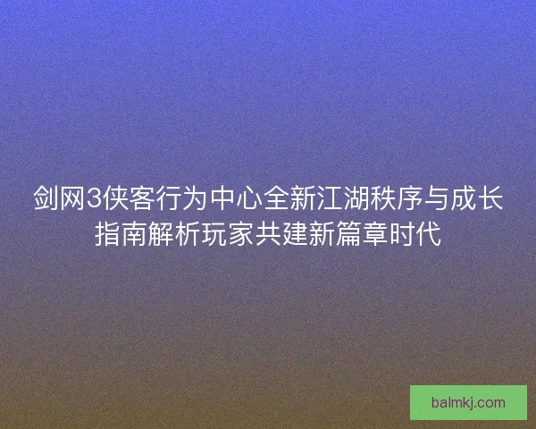 剑网3侠客行为中心全新江湖秩序与成长指南解析玩家共建新篇章时代