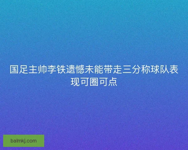 国足主帅李铁遗憾未能带走三分称球队表现可圈可点