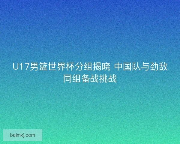 U17男篮世界杯分组揭晓 中国队与劲敌同组备战挑战
