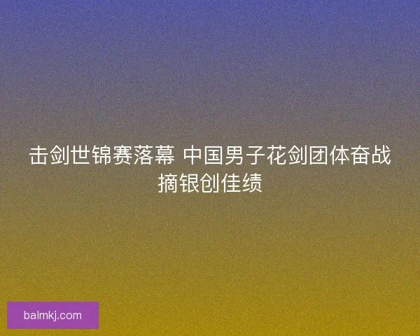 击剑世锦赛落幕 中国男子花剑团体奋战摘银创佳绩