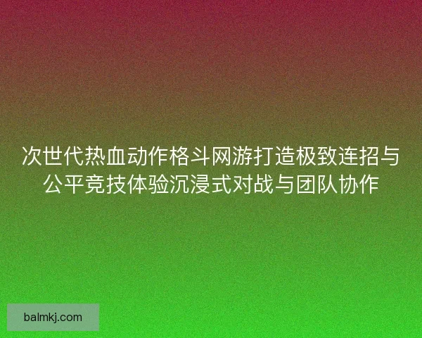 次世代热血动作格斗网游打造极致连招与公平竞技体验沉浸式对战与团队协作