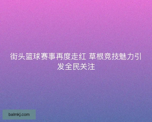街头篮球赛事再度走红 草根竞技魅力引发全民关注