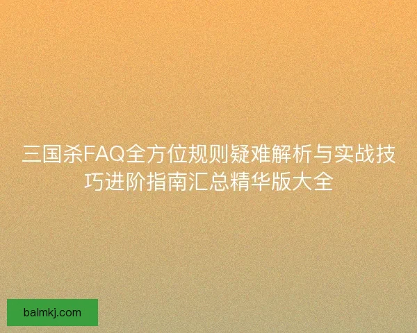 三国杀FAQ全方位规则疑难解析与实战技巧进阶指南汇总精华版大全
