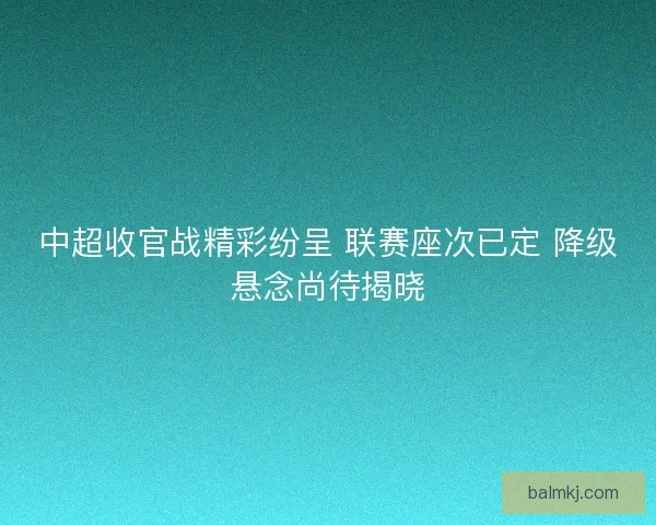 中超收官战精彩纷呈 联赛座次已定 降级悬念尚待揭晓