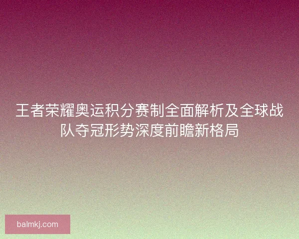 王者荣耀奥运积分赛制全面解析及全球战队夺冠形势深度前瞻新格局