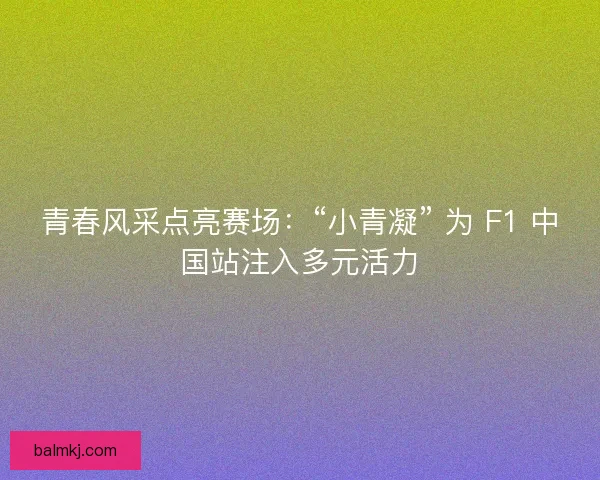 青春风采点亮赛场：“小青凝” 为 F1 中国站注入多元活力