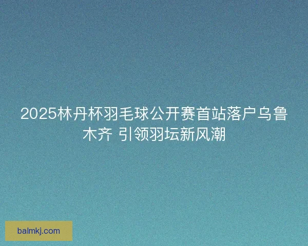 2025林丹杯羽毛球公开赛首站落户乌鲁木齐 引领羽坛新风潮
