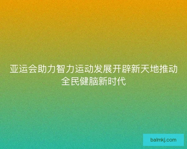 亚运会助力智力运动发展开辟新天地推动全民健脑新时代