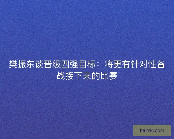樊振东谈晋级四强目标：将更有针对性备战接下来的比赛