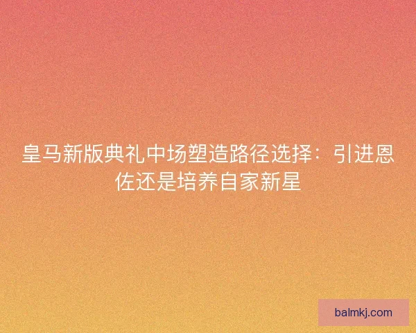 皇马新版典礼中场塑造路径选择：引进恩佐还是培养自家新星