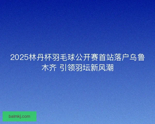 2025林丹杯羽毛球公开赛首站落户乌鲁木齐 引领羽坛新风潮