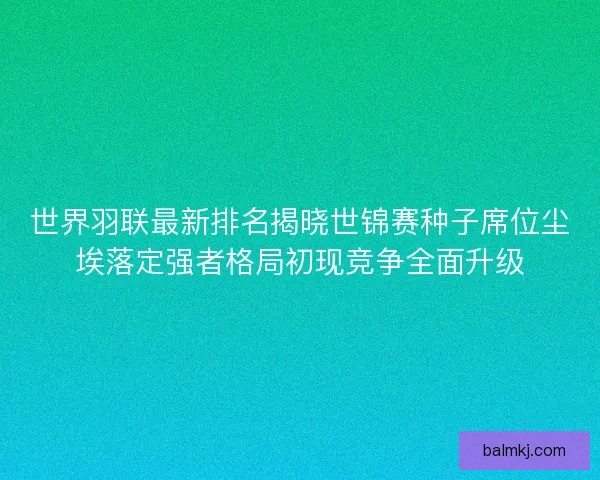 世界羽联最新排名揭晓世锦赛种子席位尘埃落定强者格局初现竞争全面升级