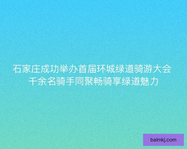 石家庄成功举办首届环城绿道骑游大会 千余名骑手同聚畅骑享绿道魅力