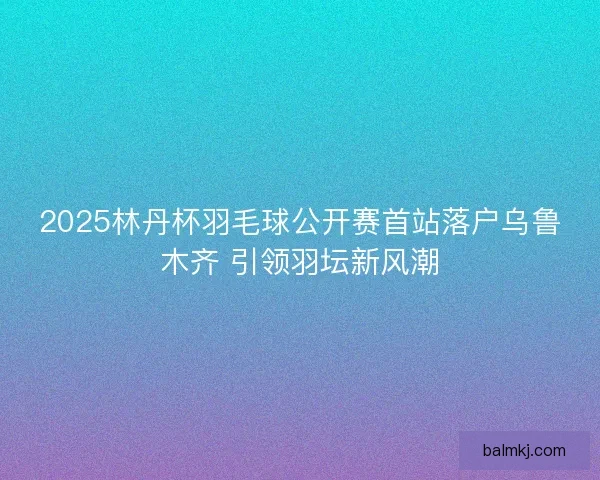 2025林丹杯羽毛球公开赛首站落户乌鲁木齐 引领羽坛新风潮