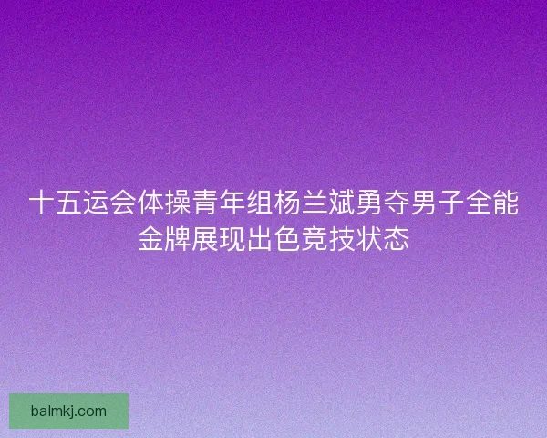 十五运会体操青年组杨兰斌勇夺男子全能金牌展现出色竞技状态