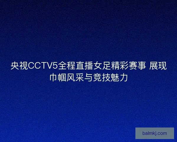 央视CCTV5全程直播女足精彩赛事 展现巾帼风采与竞技魅力