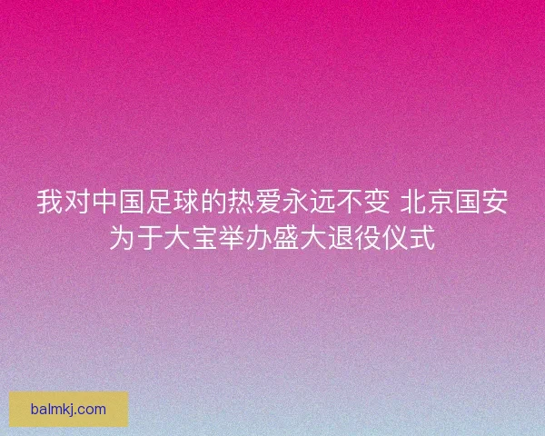 我对中国足球的热爱永远不变 北京国安为于大宝举办盛大退役仪式