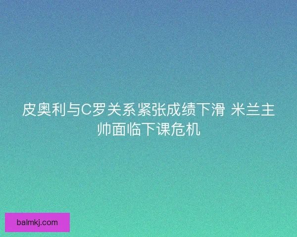 皮奥利与C罗关系紧张成绩下滑 米兰主帅面临下课危机