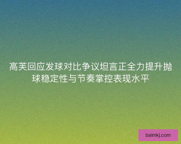 高芙回应发球对比争议坦言正全力提升抛球稳定性与节奏掌控表现水平