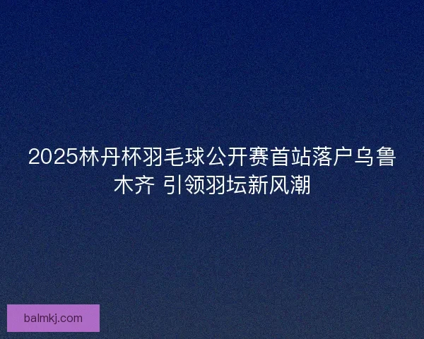 2025林丹杯羽毛球公开赛首站落户乌鲁木齐 引领羽坛新风潮