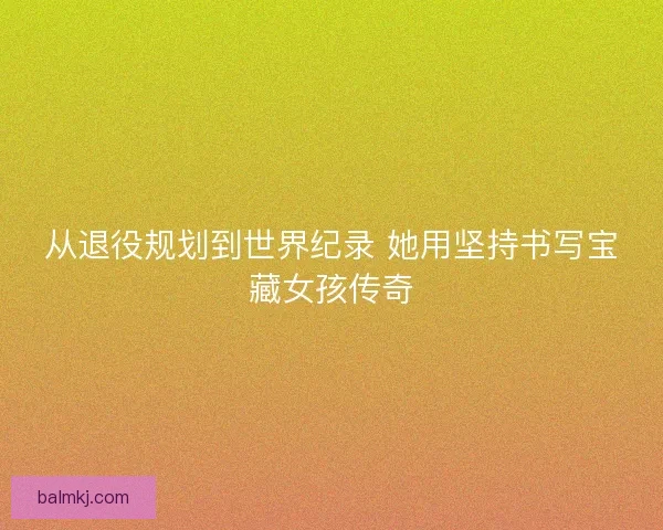 从退役规划到世界纪录 她用坚持书写宝藏女孩传奇