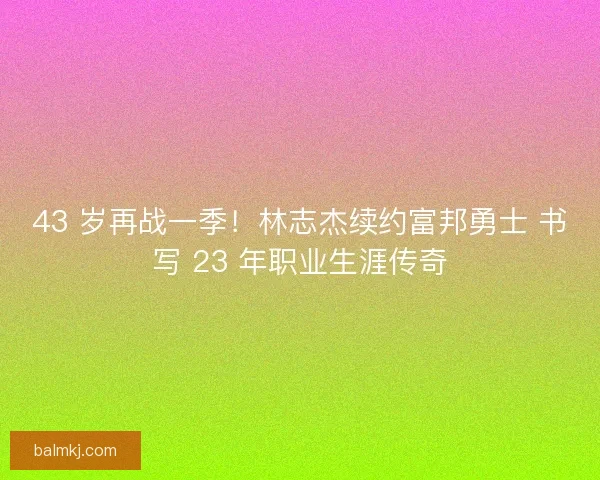 43 岁再战一季！林志杰续约富邦勇士 书写 23 年职业生涯传奇