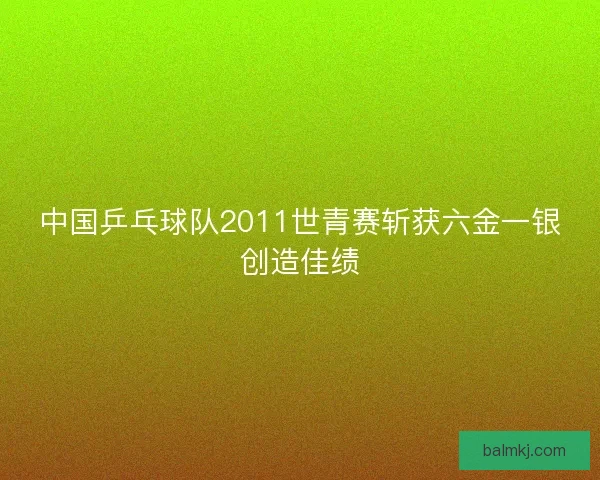 中国乒乓球队2011世青赛斩获六金一银创造佳绩