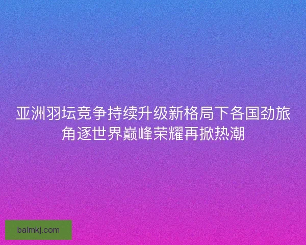 亚洲羽坛竞争持续升级新格局下各国劲旅角逐世界巅峰荣耀再掀热潮