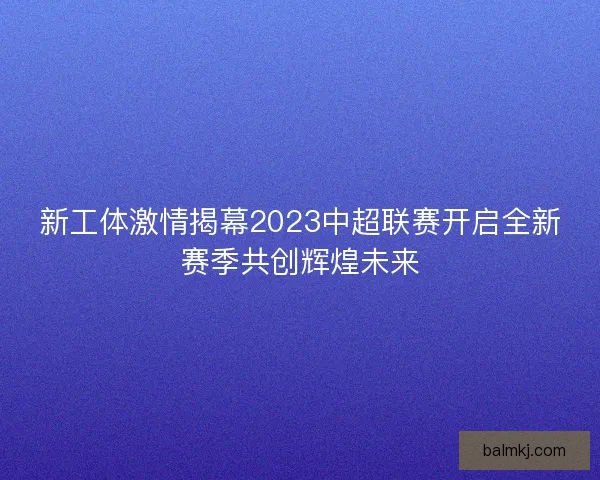 新工体激情揭幕2023中超联赛开启全新赛季共创辉煌未来
