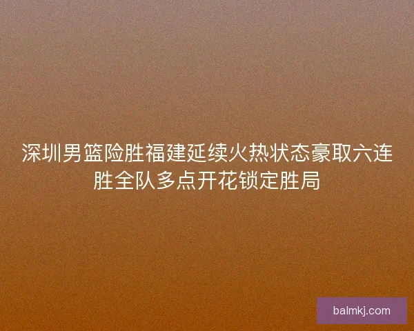 深圳男篮险胜福建延续火热状态豪取六连胜全队多点开花锁定胜局